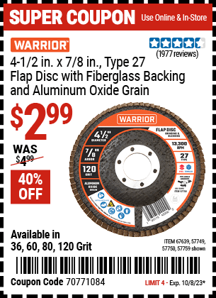 Buy the WARRIOR 4-1/2 in. x 7/8 in. 60-Grit Type 27 Flap Disc with Fiberglass Backing and Aluminum Oxide Grain (Item 57749/57750/57759/67639/61500) for $2.99, valid through 10/8/2023.