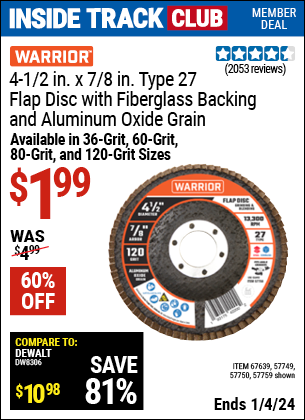 Inside Track Club members can buy the WARRIOR 4-1/2 in. 36 Grit Flap Disc (Item 67639/61500/57749/57750/57759) for $1.99, valid through 1/4/2024.