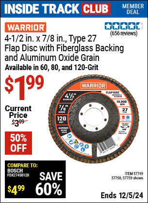 Inside Track Club members can Buy the WARRIOR 4-1/2 in. x 7/8 in. Type 27 Flap Disc with Fiberglass Backing and Aluminum Oxide Grain (Item 57749/57750/57759) for $1.99, valid through 12/5/2024.